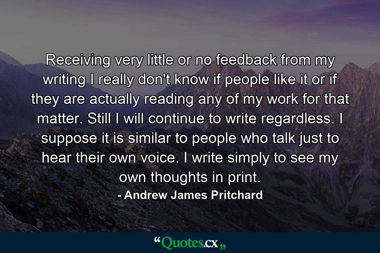 Receiving very little or no feedback from my writing I really don't know if people like it or if they are actually reading any of my work for that matter. Still I will continue to write regardless. I suppose it is similar to people who talk just to hear their own voice. I write simply to see my own thoughts in print. - Quote by Andrew James Pritchard