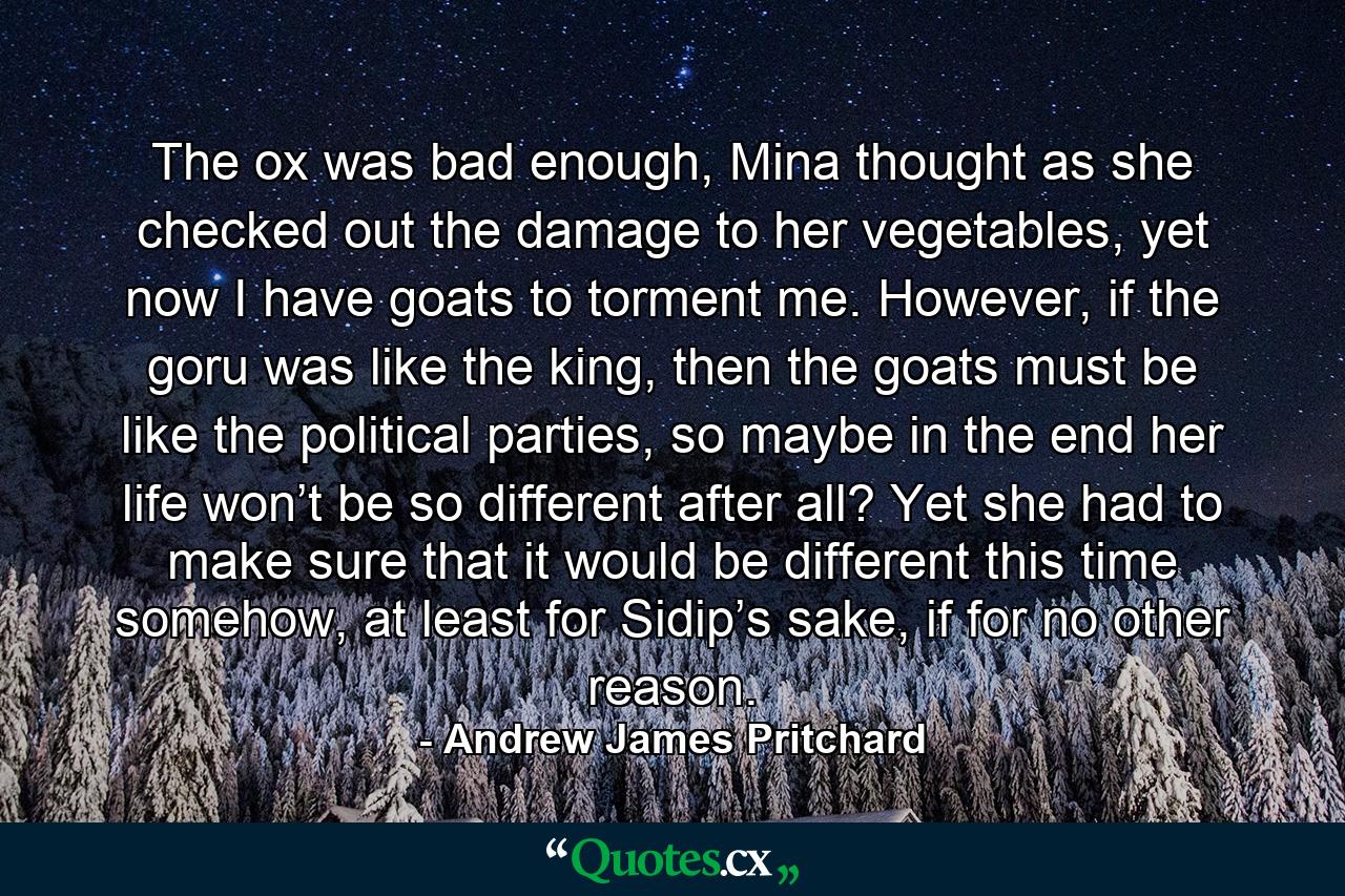 The ox was bad enough, Mina thought as she checked out the damage to her vegetables, yet now I have goats to torment me. However, if the goru was like the king, then the goats must be like the political parties, so maybe in the end her life won’t be so different after all? Yet she had to make sure that it would be different this time somehow, at least for Sidip’s sake, if for no other reason. - Quote by Andrew James Pritchard