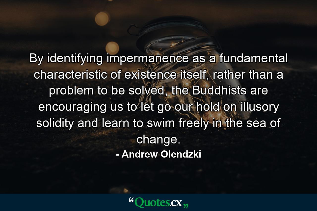 By identifying impermanence as a fundamental characteristic of existence itself, rather than a problem to be solved, the Buddhists are encouraging us to let go our hold on illusory solidity and learn to swim freely in the sea of change. - Quote by Andrew Olendzki