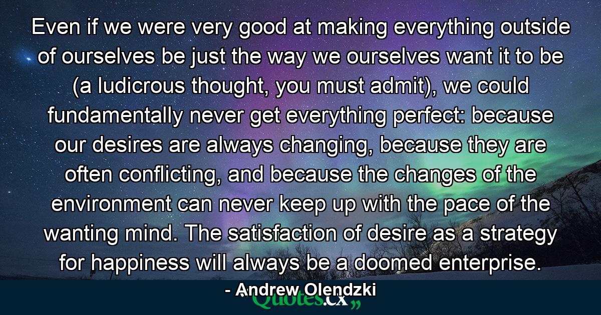 Even if we were very good at making everything outside of ourselves be just the way we ourselves want it to be (a ludicrous thought, you must admit), we could fundamentally never get everything perfect: because our desires are always changing, because they are often conflicting, and because the changes of the environment can never keep up with the pace of the wanting mind. The satisfaction of desire as a strategy for happiness will always be a doomed enterprise. - Quote by Andrew Olendzki