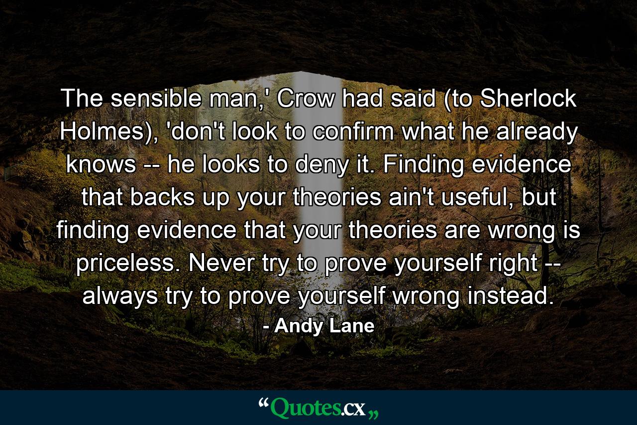 The sensible man,' Crow had said (to Sherlock Holmes), 'don't look to confirm what he already knows -- he looks to deny it. Finding evidence that backs up your theories ain't useful, but finding evidence that your theories are wrong is priceless. Never try to prove yourself right -- always try to prove yourself wrong instead. - Quote by Andy Lane