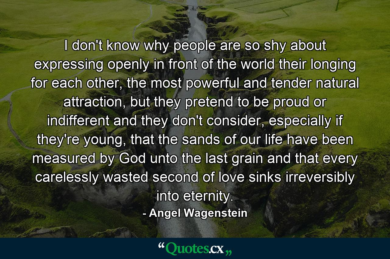 I don't know why people are so shy about expressing openly in front of the world their longing for each other, the most powerful and tender natural attraction, but they pretend to be proud or indifferent and they don't consider, especially if they're young, that the sands of our life have been measured by God unto the last grain and that every carelessly wasted second of love sinks irreversibly into eternity. - Quote by Angel Wagenstein