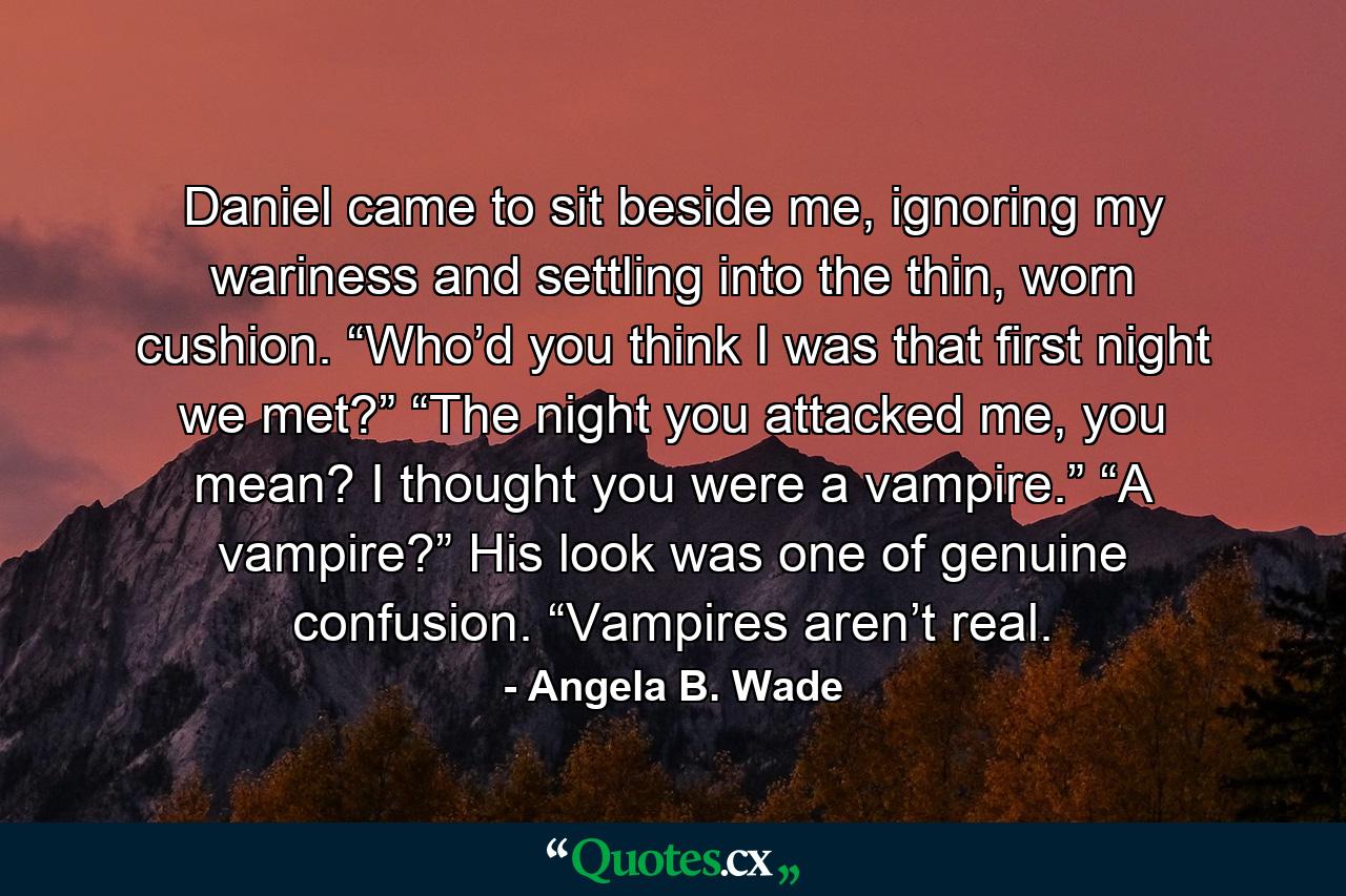 Daniel came to sit beside me, ignoring my wariness and settling into the thin, worn cushion. “Who’d you think I was that first night we met?” “The night you attacked me, you mean? I thought you were a vampire.” “A vampire?” His look was one of genuine confusion. “Vampires aren’t real. - Quote by Angela B. Wade