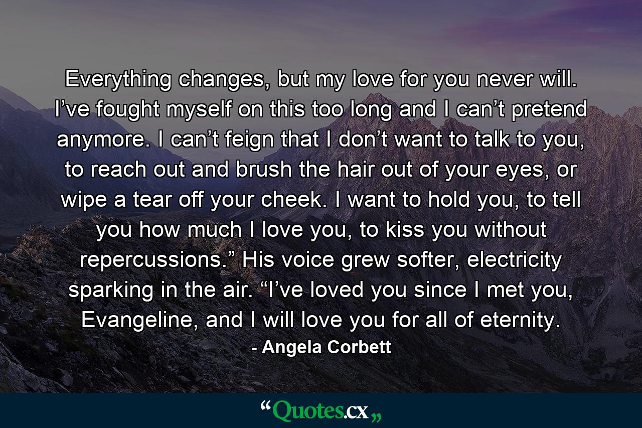 Everything changes, but my love for you never will. I’ve fought myself on this too long and I can’t pretend anymore. I can’t feign that I don’t want to talk to you, to reach out and brush the hair out of your eyes, or wipe a tear off your cheek. I want to hold you, to tell you how much I love you, to kiss you without repercussions.” His voice grew softer, electricity sparking in the air. “I’ve loved you since I met you, Evangeline, and I will love you for all of eternity. - Quote by Angela Corbett