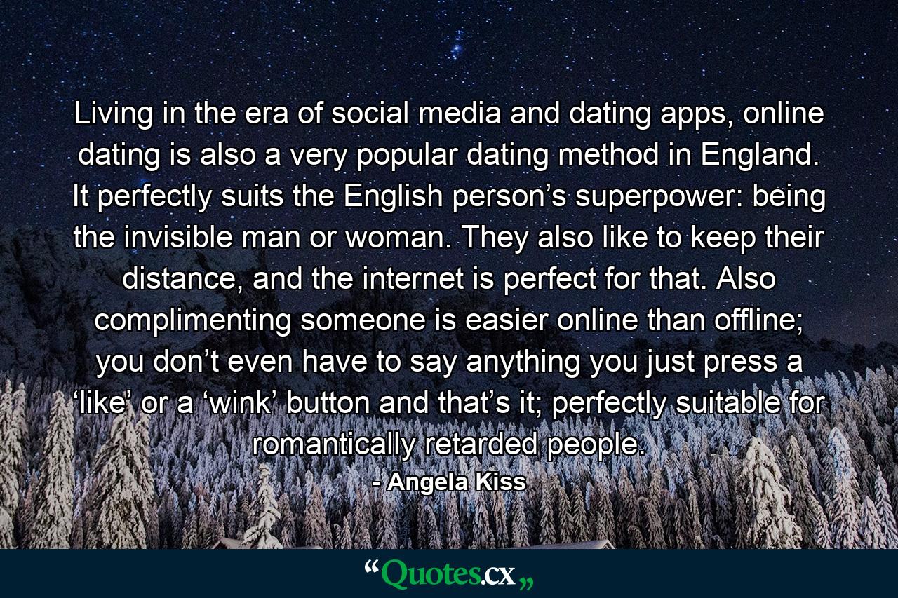 Living in the era of social media and dating apps, online dating is also a very popular dating method in England. It perfectly suits the English person’s superpower: being the invisible man or woman. They also like to keep their distance, and the internet is perfect for that. Also complimenting someone is easier online than offline; you don’t even have to say anything you just press a ‘like’ or a ‘wink’ button and that’s it; perfectly suitable for romantically retarded people. - Quote by Angela Kiss