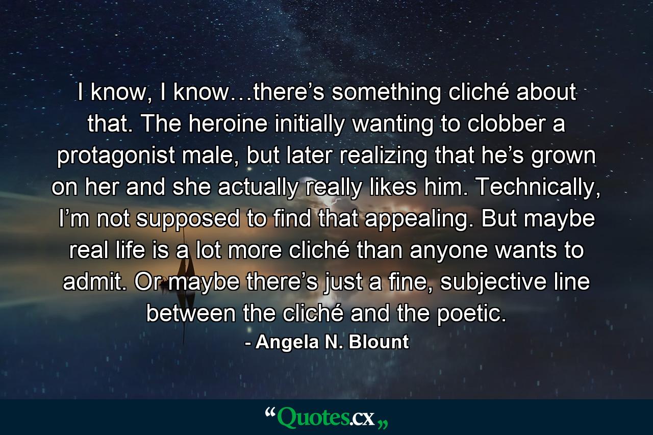 I know, I know…there’s something cliché about that. The heroine initially wanting to clobber a protagonist male, but later realizing that he’s grown on her and she actually really likes him. Technically, I’m not supposed to find that appealing. But maybe real life is a lot more cliché than anyone wants to admit. Or maybe there’s just a fine, subjective line between the cliché and the poetic. - Quote by Angela N. Blount