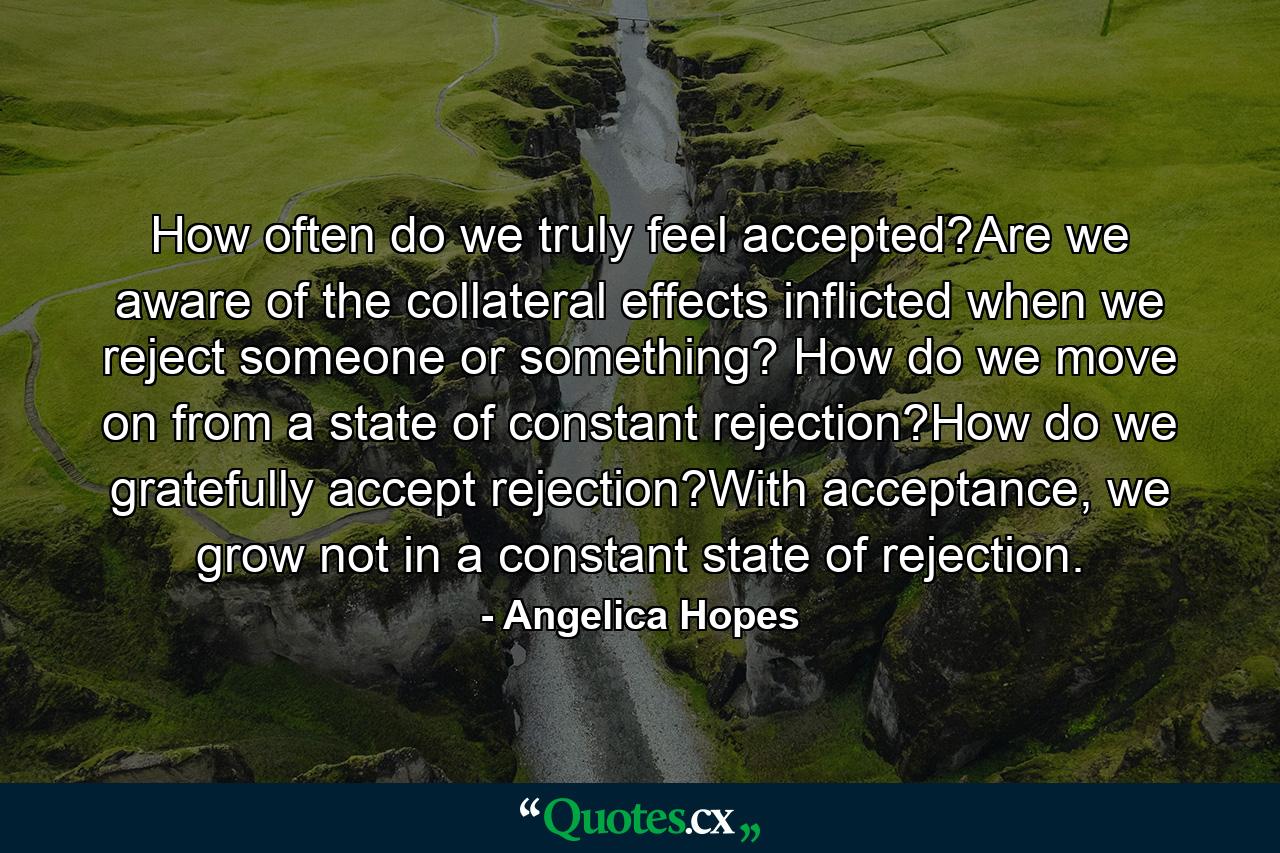 How often do we truly feel accepted?Are we aware of the collateral effects inflicted when we reject someone or something? How do we move on from a state of constant rejection?How do we gratefully accept rejection?With acceptance, we grow not in a constant state of rejection. - Quote by Angelica Hopes