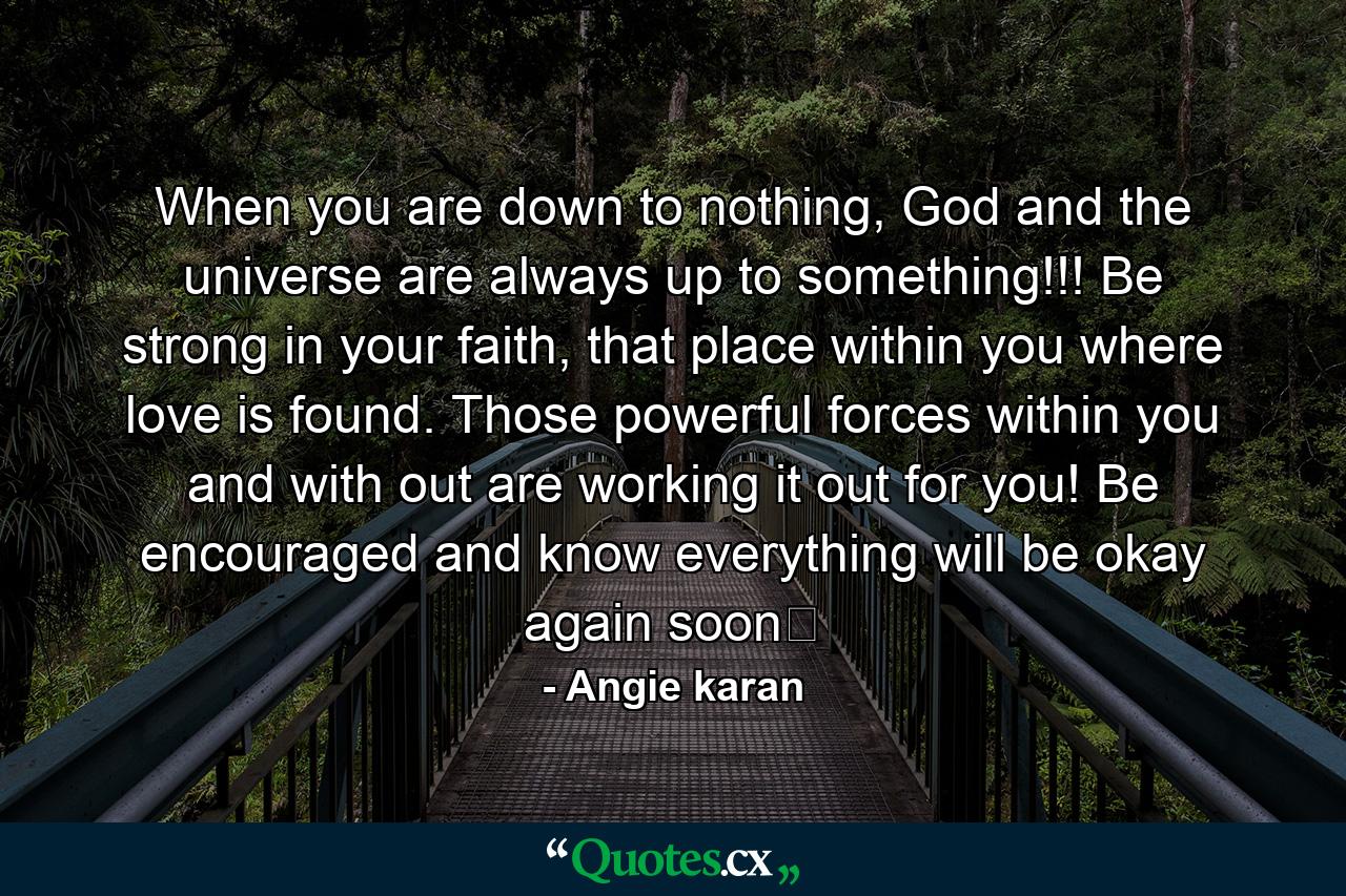 When you are down to nothing, God and the universe are always up to something!!! Be strong in your faith, that place within you where love is found. Those powerful forces within you and with out are working it out for you! Be encouraged and know everything will be okay again soon﻿ - Quote by Angie karan