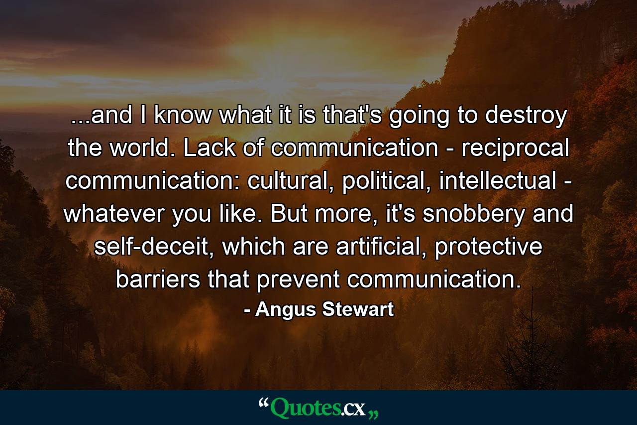 ...and I know what it is that's going to destroy the world. Lack of communication - reciprocal communication: cultural, political, intellectual - whatever you like. But more, it's snobbery and self-deceit, which are artificial, protective barriers that prevent communication. - Quote by Angus Stewart