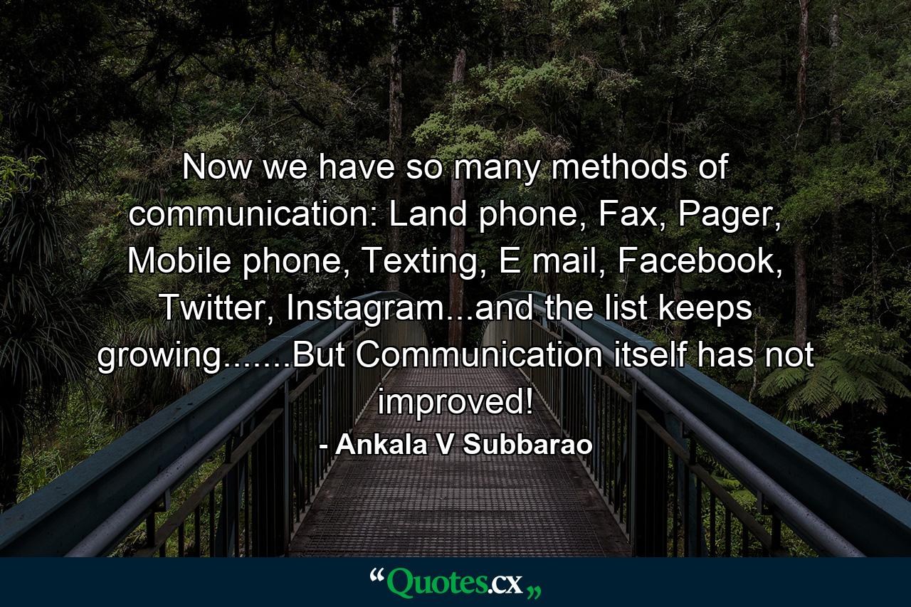 Now we have so many methods of communication: Land phone, Fax, Pager, Mobile phone, Texting, E mail, Facebook, Twitter, Instagram...and the list keeps growing.......But Communication itself has not improved! - Quote by Ankala V Subbarao