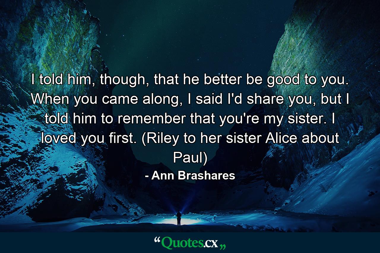 I told him, though, that he better be good to you. When you came along, I said I'd share you, but I told him to remember that you're my sister. I loved you first. (Riley to her sister Alice about Paul) - Quote by Ann Brashares