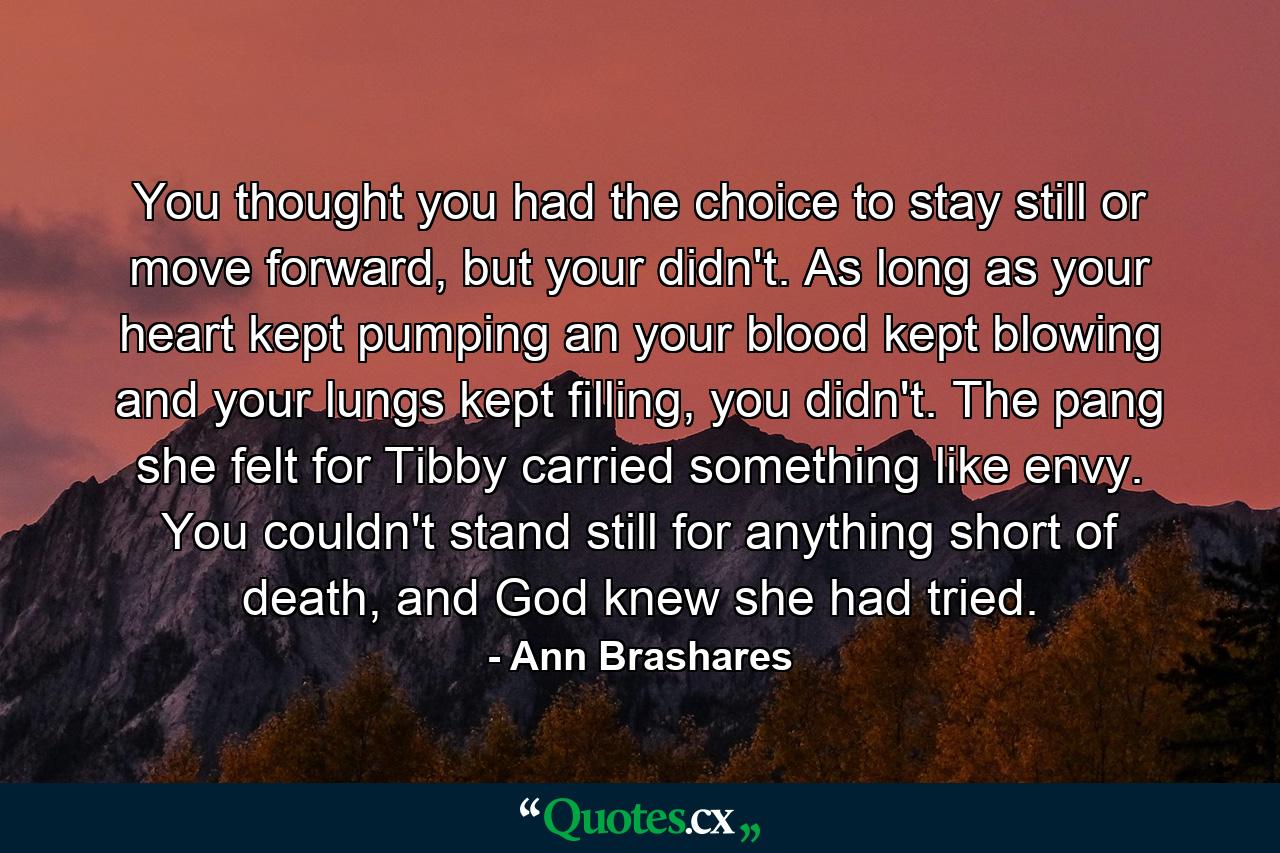 You thought you had the choice to stay still or move forward, but your didn't. As long as your heart kept pumping an your blood kept blowing and your lungs kept filling, you didn't. The pang she felt for Tibby carried something like envy. You couldn't stand still for anything short of death, and God knew she had tried. - Quote by Ann Brashares