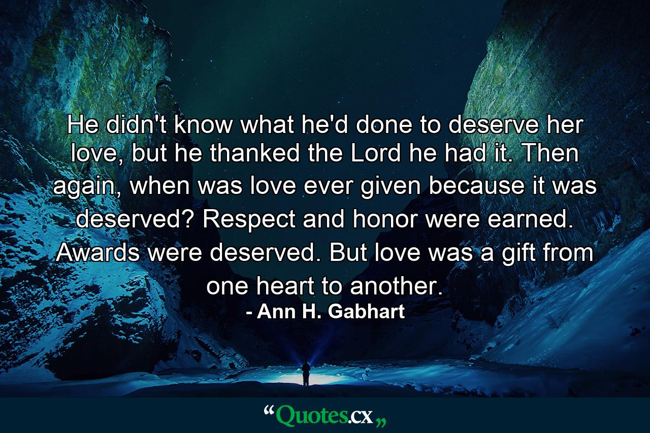 He didn't know what he'd done to deserve her love, but he thanked the Lord he had it. Then again, when was love ever given because it was deserved? Respect and honor were earned. Awards were deserved. But love was a gift from one heart to another. - Quote by Ann H. Gabhart