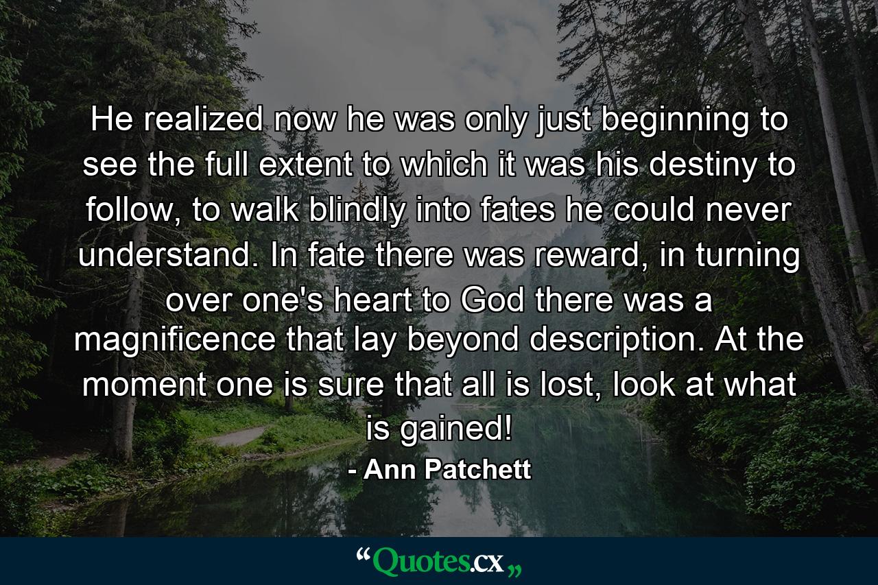 He realized now he was only just beginning to see the full extent to which it was his destiny to follow, to walk blindly into fates he could never understand. In fate there was reward, in turning over one's heart to God there was a magnificence that lay beyond description. At the moment one is sure that all is lost, look at what is gained! - Quote by Ann Patchett