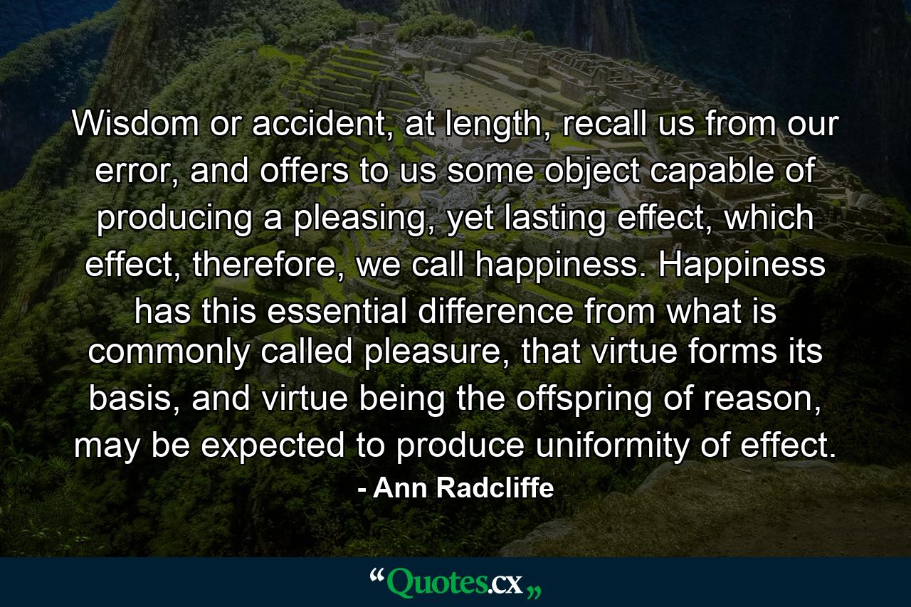 Wisdom or accident, at length, recall us from our error, and offers to us some object capable of producing a pleasing, yet lasting effect, which effect, therefore, we call happiness. Happiness has this essential difference from what is commonly called pleasure, that virtue forms its basis, and virtue being the offspring of reason, may be expected to produce uniformity of effect. - Quote by Ann Radcliffe