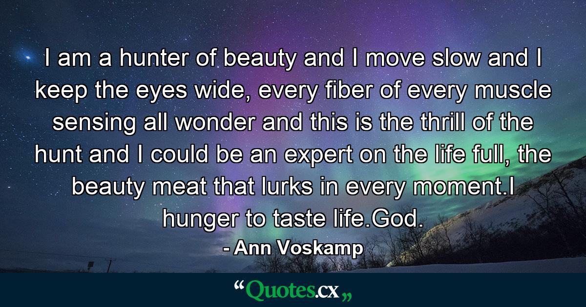 I am a hunter of beauty and I move slow and I keep the eyes wide, every fiber of every muscle sensing all wonder and this is the thrill of the hunt and I could be an expert on the life full, the beauty meat that lurks in every moment.I hunger to taste life.God. - Quote by Ann Voskamp