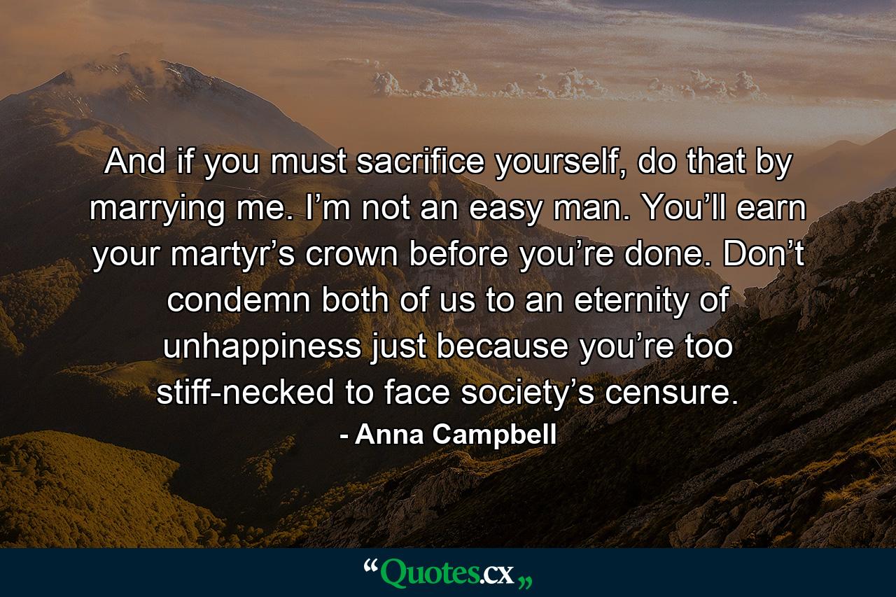 And if you must sacrifice yourself, do that by marrying me. I’m not an easy man. You’ll earn your martyr’s crown before you’re done. Don’t condemn both of us to an eternity of unhappiness just because you’re too stiff-necked to face society’s censure. - Quote by Anna Campbell