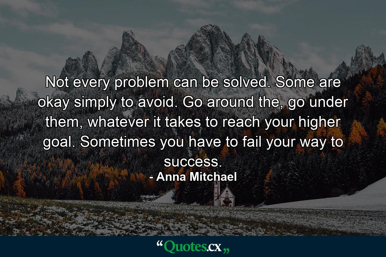 Not every problem can be solved. Some are okay simply to avoid. Go around the, go under them, whatever it takes to reach your higher goal. Sometimes you have to fail your way to success. - Quote by Anna Mitchael