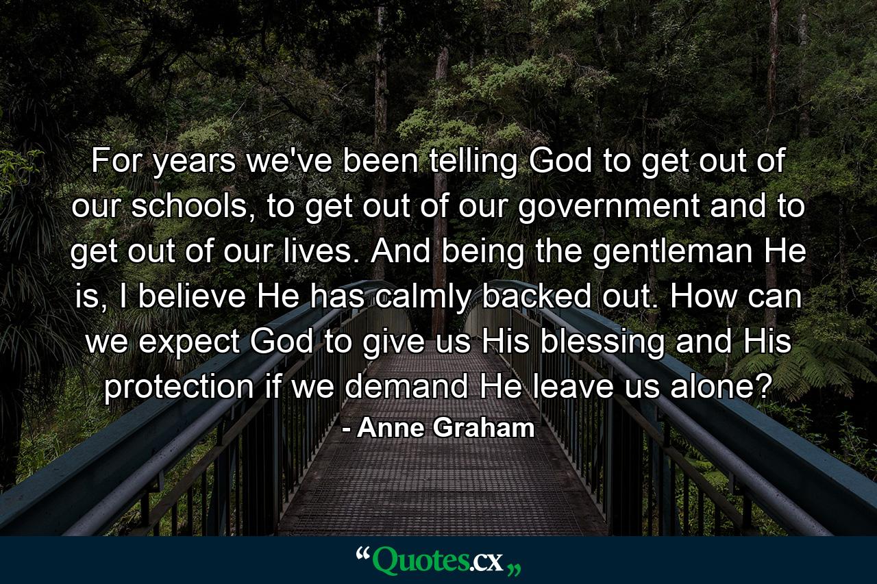 For years we've been telling God to get out of our schools, to get out of our government and to get out of our lives. And being the gentleman He is, I believe He has calmly backed out. How can we expect God to give us His blessing and His protection if we demand He leave us alone? - Quote by Anne Graham