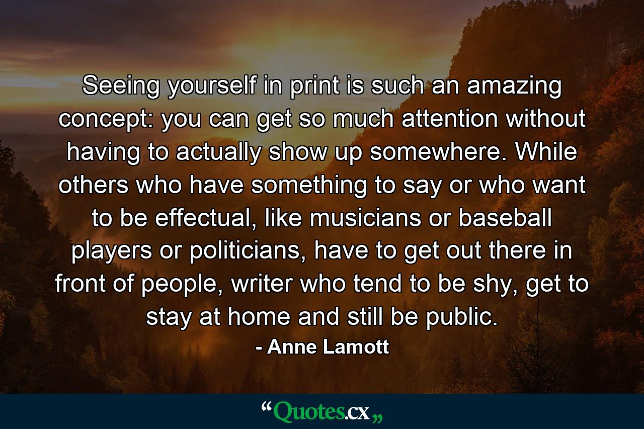 Seeing yourself in print is such an amazing concept: you can get so much attention without having to actually show up somewhere. While others who have something to say or who want to be effectual, like musicians or baseball players or politicians, have to get out there in front of people, writer who tend to be shy, get to stay at home and still be public. - Quote by Anne Lamott