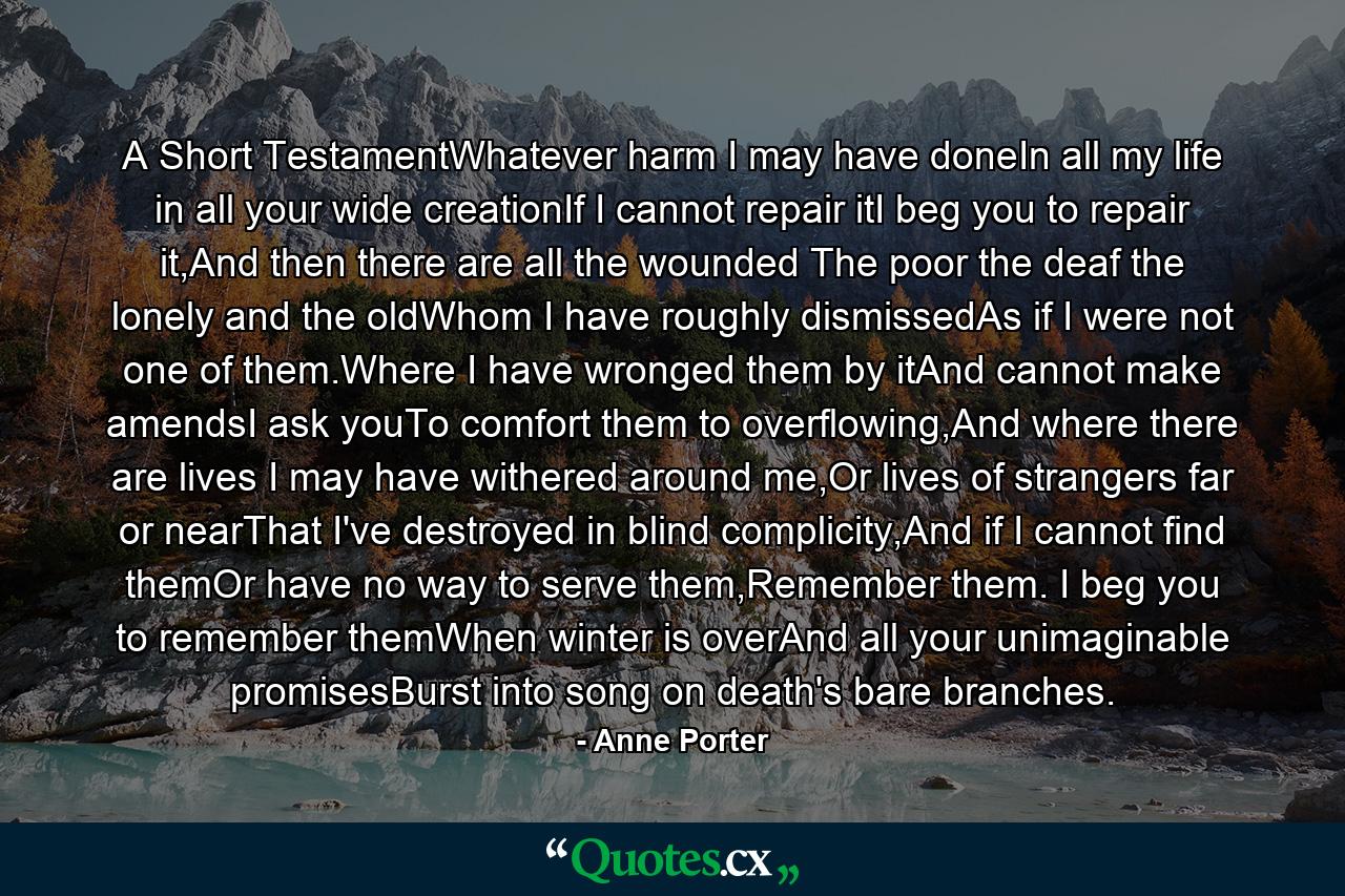 A Short TestamentWhatever harm I may have doneIn all my life in all your wide creationIf I cannot repair itI beg you to repair it,And then there are all the wounded The poor the deaf the lonely and the oldWhom I have roughly dismissedAs if I were not one of them.Where I have wronged them by itAnd cannot make amendsI ask youTo comfort them to overflowing,And where there are lives I may have withered around me,Or lives of strangers far or nearThat I've destroyed in blind complicity,And if I cannot find themOr have no way to serve them,Remember them. I beg you to remember themWhen winter is overAnd all your unimaginable promisesBurst into song on death's bare branches. - Quote by Anne Porter