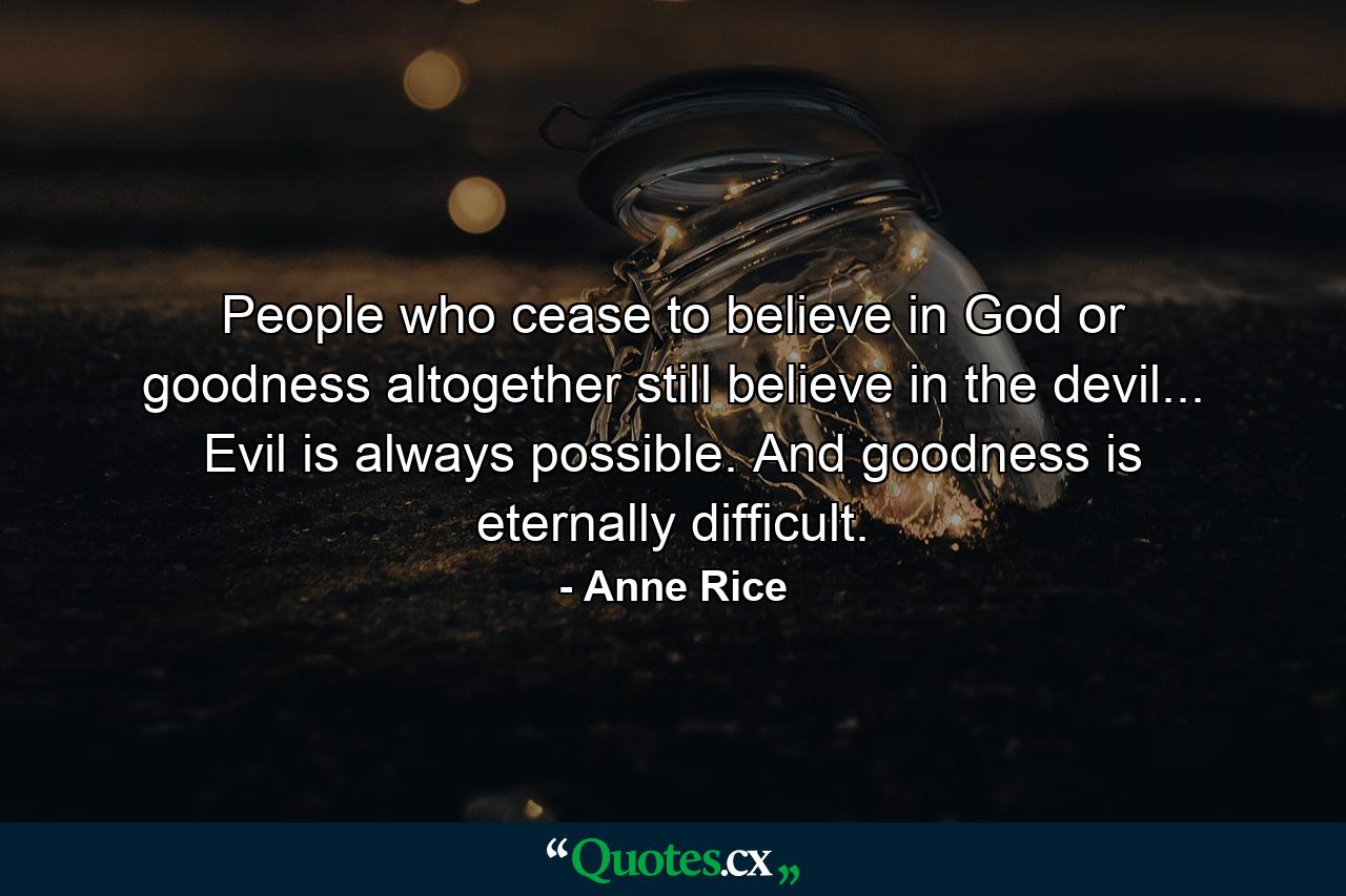 People who cease to believe in God or goodness altogether still believe in the devil... Evil is always possible. And goodness is eternally difficult. - Quote by Anne Rice