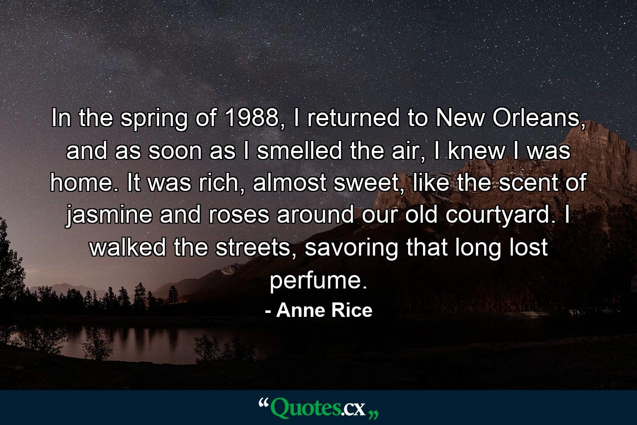 In the spring of 1988, I returned to New Orleans, and as soon as I smelled the air, I knew I was home. It was rich, almost sweet, like the scent of jasmine and roses around our old courtyard. I walked the streets, savoring that long lost perfume. - Quote by Anne Rice