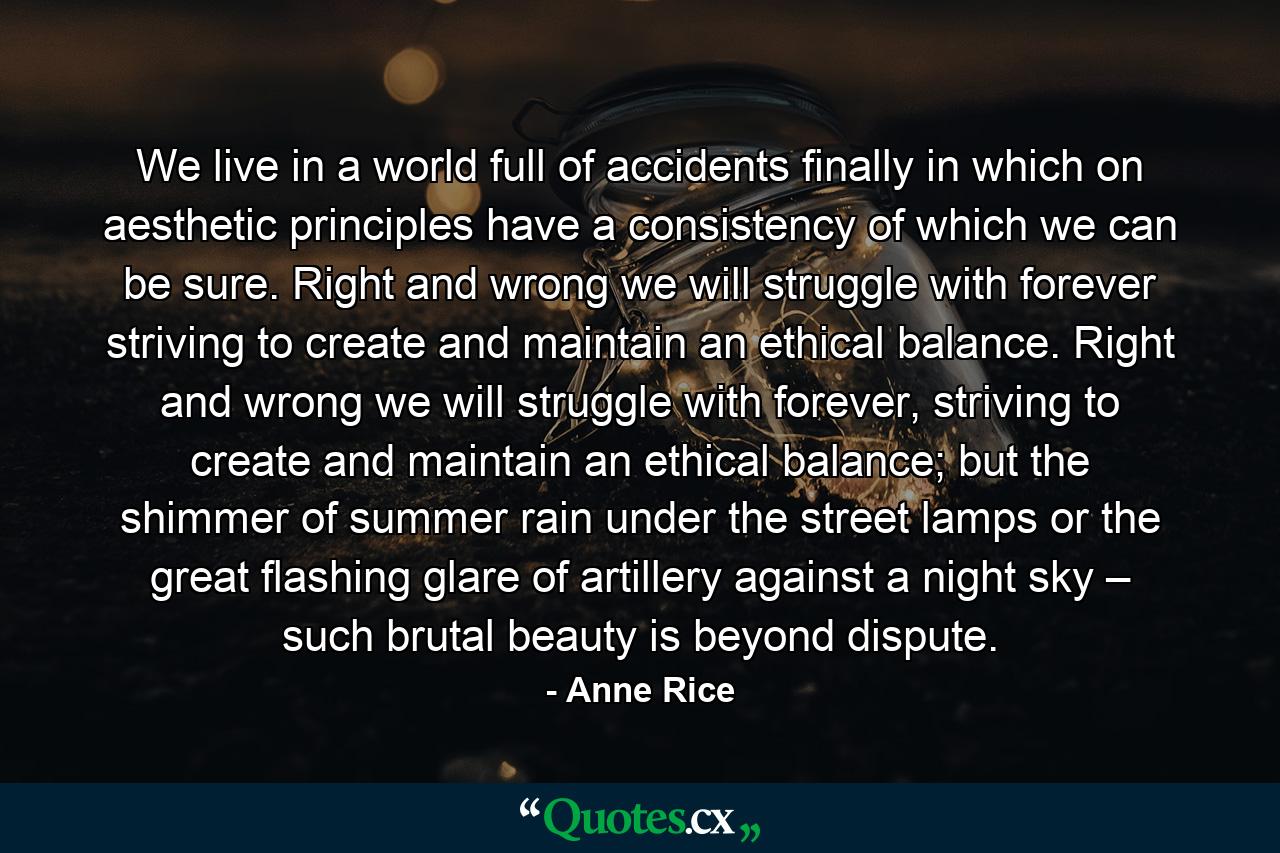 We live in a world full of accidents finally in which on aesthetic principles have a consistency of which we can be sure. Right and wrong we will struggle with forever striving to create and maintain an ethical balance. Right and wrong we will struggle with forever, striving to create and maintain an ethical balance; but the shimmer of summer rain under the street lamps or the great flashing glare of artillery against a night sky – such brutal beauty is beyond dispute. - Quote by Anne Rice