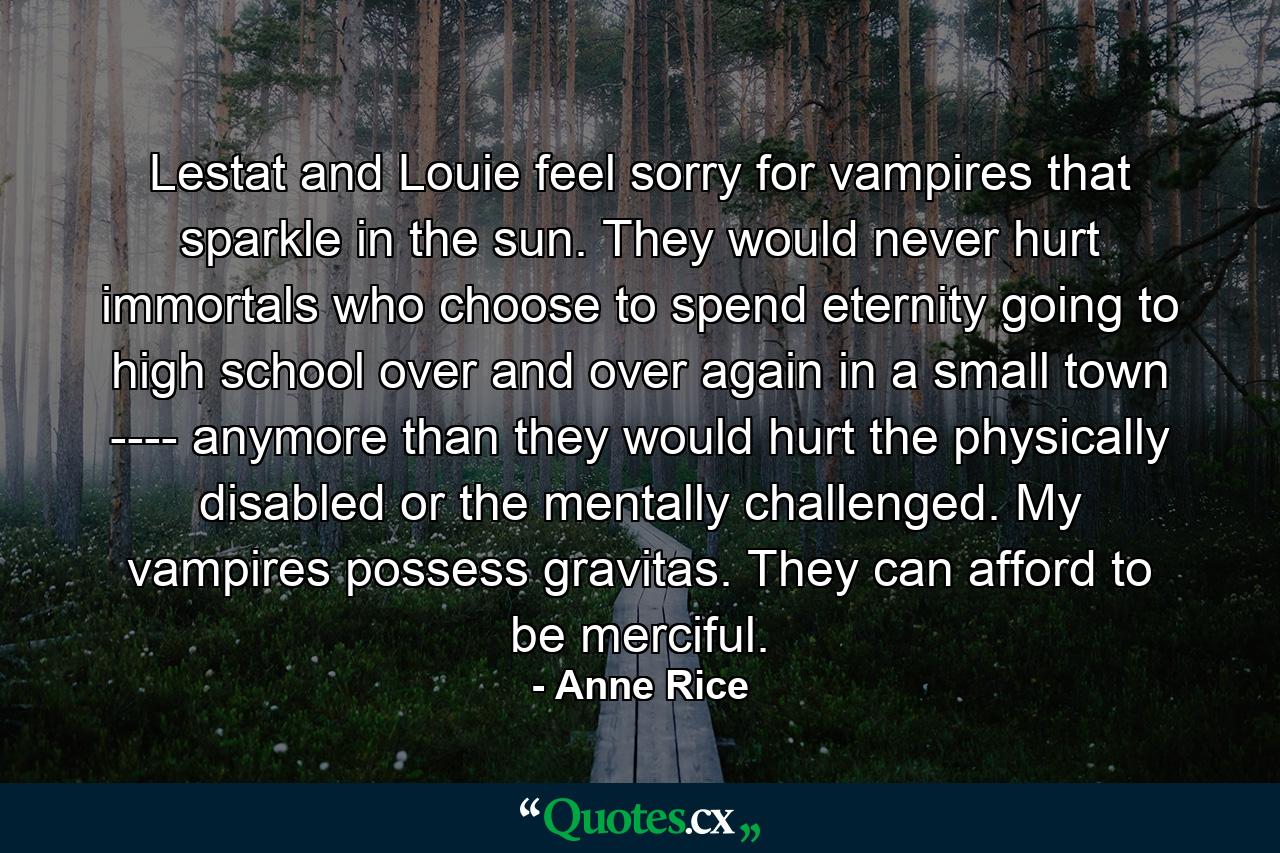 Lestat and Louie feel sorry for vampires that sparkle in the sun. They would never hurt immortals who choose to spend eternity going to high school over and over again in a small town ---- anymore than they would hurt the physically disabled or the mentally challenged. My vampires possess gravitas. They can afford to be merciful. - Quote by Anne Rice