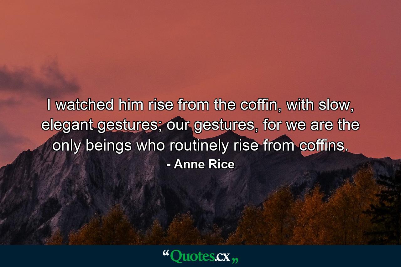 I watched him rise from the coffin, with slow, elegant gestures; our gestures, for we are the only beings who routinely rise from coffins. - Quote by Anne Rice