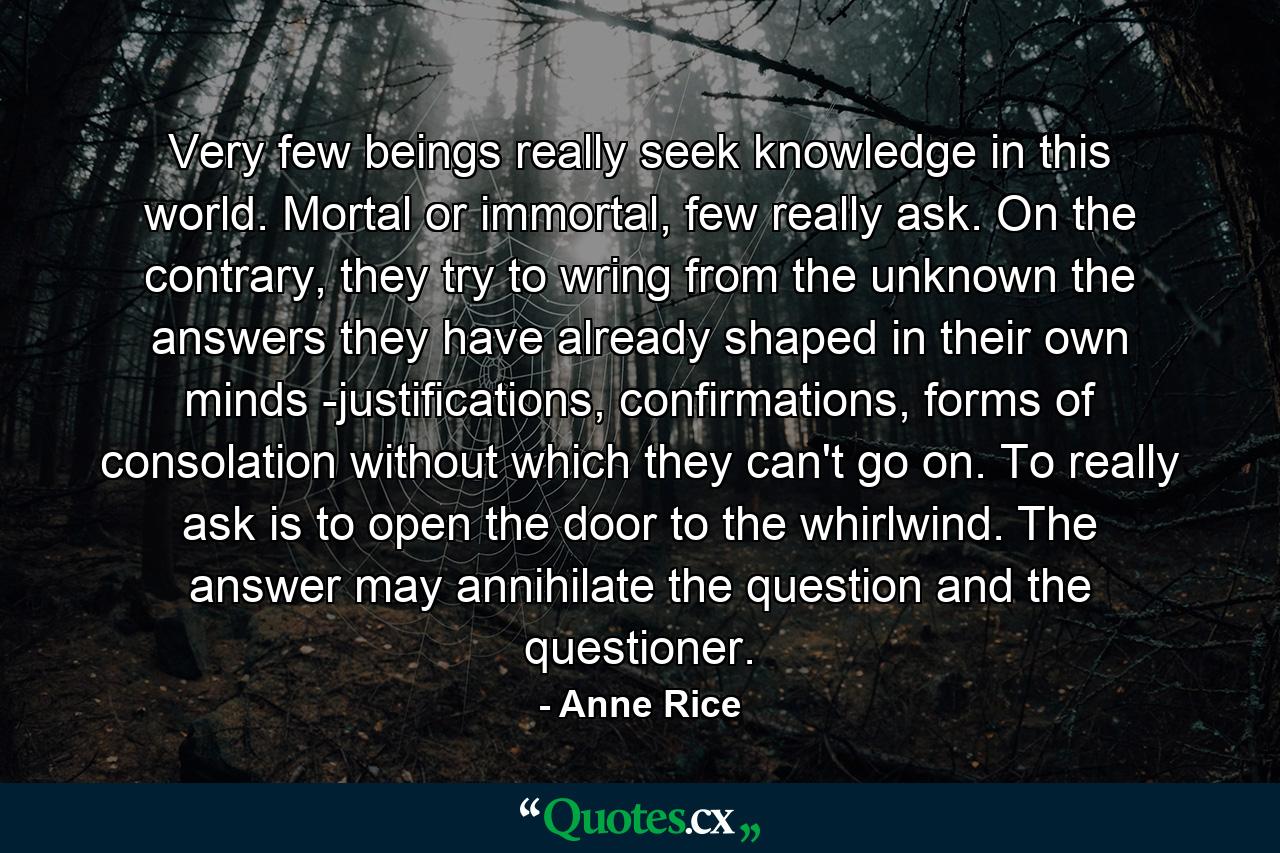 Very few beings really seek knowledge in this world. Mortal or immortal, few really ask. On the contrary, they try to wring from the unknown the answers they have already shaped in their own minds -justifications, confirmations, forms of consolation without which they can't go on. To really ask is to open the door to the whirlwind. The answer may annihilate the question and the questioner. - Quote by Anne Rice