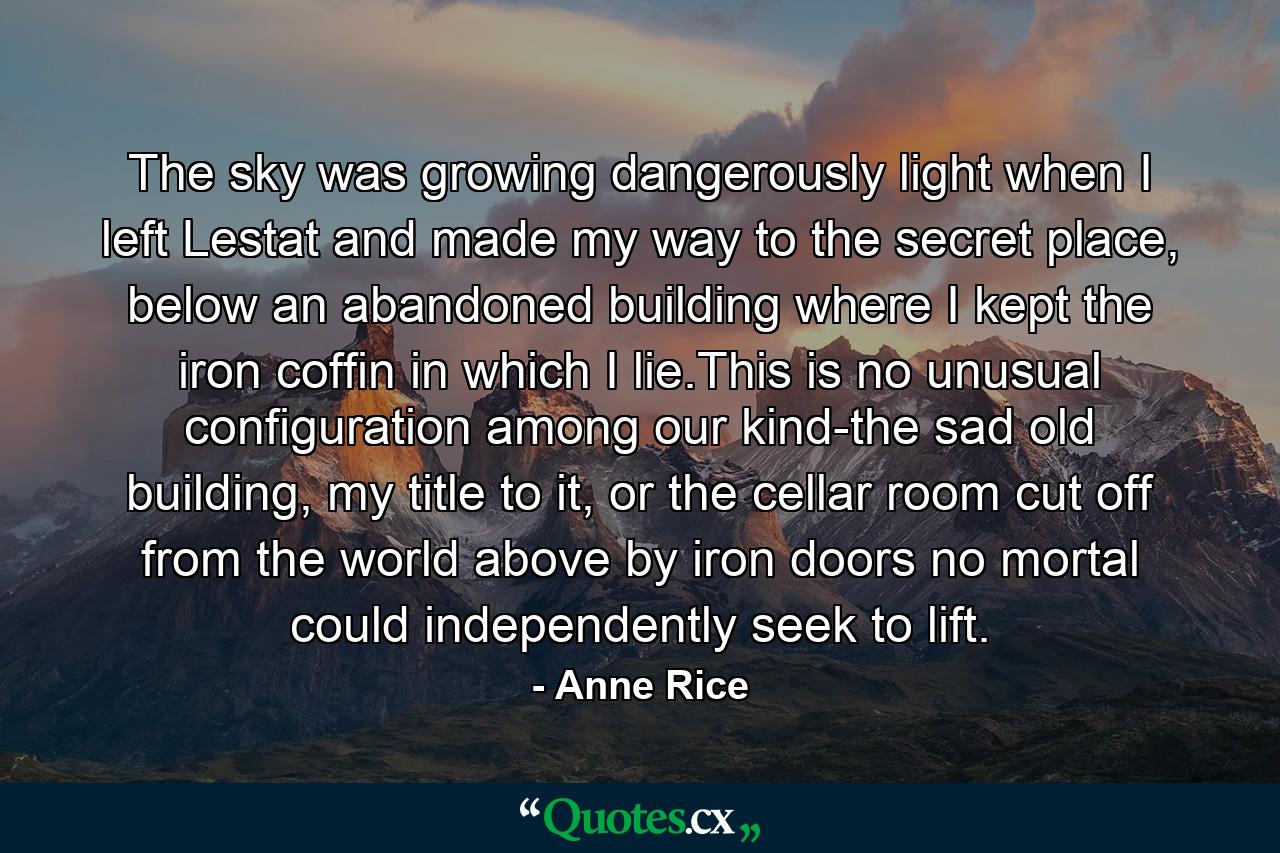 The sky was growing dangerously light when I left Lestat and made my way to the secret place, below an abandoned building where I kept the iron coffin in which I lie.This is no unusual configuration among our kind-the sad old building, my title to it, or the cellar room cut off from the world above by iron doors no mortal could independently seek to lift. - Quote by Anne Rice