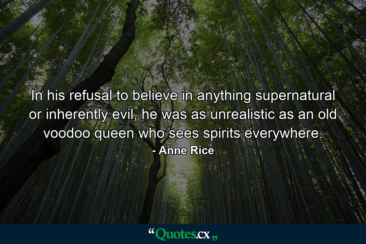 In his refusal to believe in anything supernatural or inherently evil, he was as unrealistic as an old voodoo queen who sees spirits everywhere. - Quote by Anne Rice