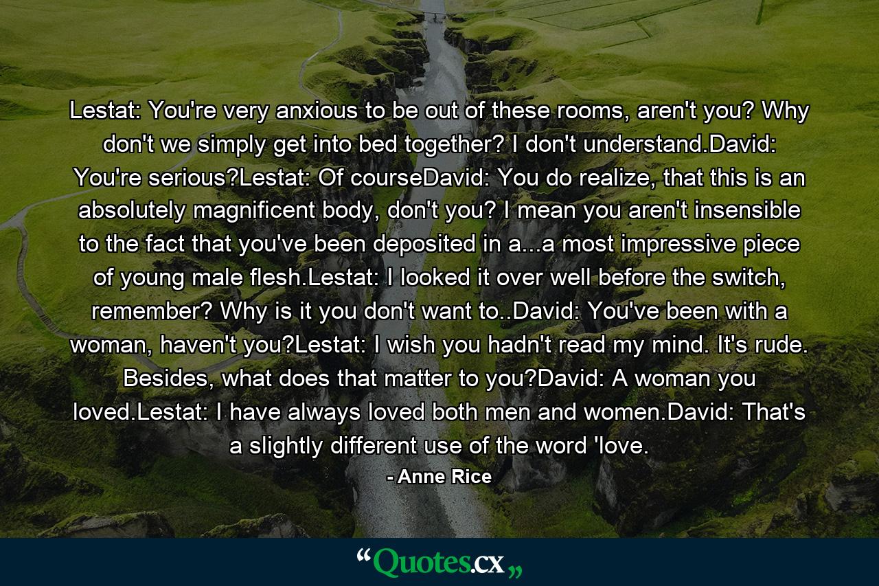 Lestat: You're very anxious to be out of these rooms, aren't you? Why don't we simply get into bed together? I don't understand.David: You're serious?Lestat: Of courseDavid: You do realize, that this is an absolutely magnificent body, don't you? I mean you aren't insensible to the fact that you've been deposited in a...a most impressive piece of young male flesh.Lestat: I looked it over well before the switch, remember? Why is it you don't want to..David: You've been with a woman, haven't you?Lestat: I wish you hadn't read my mind. It's rude. Besides, what does that matter to you?David: A woman you loved.Lestat: I have always loved both men and women.David: That's a slightly different use of the word 'love. - Quote by Anne Rice