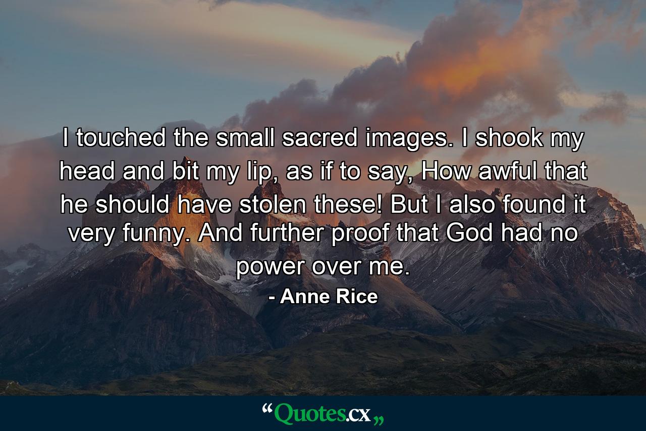 I touched the small sacred images. I shook my head and bit my lip, as if to say, How awful that he should have stolen these! But I also found it very funny. And further proof that God had no power over me. - Quote by Anne Rice