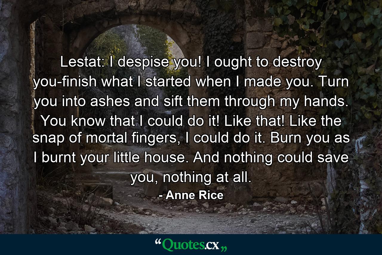 Lestat: I despise you! I ought to destroy you-finish what I started when I made you. Turn you into ashes and sift them through my hands. You know that I could do it! Like that! Like the snap of mortal fingers, I could do it. Burn you as I burnt your little house. And nothing could save you, nothing at all. - Quote by Anne Rice