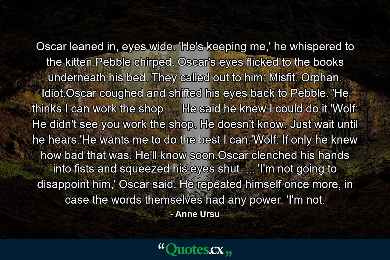 Oscar leaned in, eyes wide. 'He's keeping me,' he whispered to the kitten.Pebble chirped. Oscar's eyes flicked to the books underneath his bed. They called out to him: Misfit. Orphan. Idiot.Oscar coughed and shifted his eyes back to Pebble. 'He thinks I can work the shop. ... He said he knew I could do it.'Wolf: He didn't see you work the shop. He doesn't know. Just wait until he hears.'He wants me to do the best I can.'Wolf: If only he knew how bad that was. He'll know soon.Oscar clenched his hands into fists and squeezed his eyes shut. ... 'I'm not going to disappoint him,' Oscar said. He repeated himself once more, in case the words themselves had any power. 'I'm not. - Quote by Anne Ursu