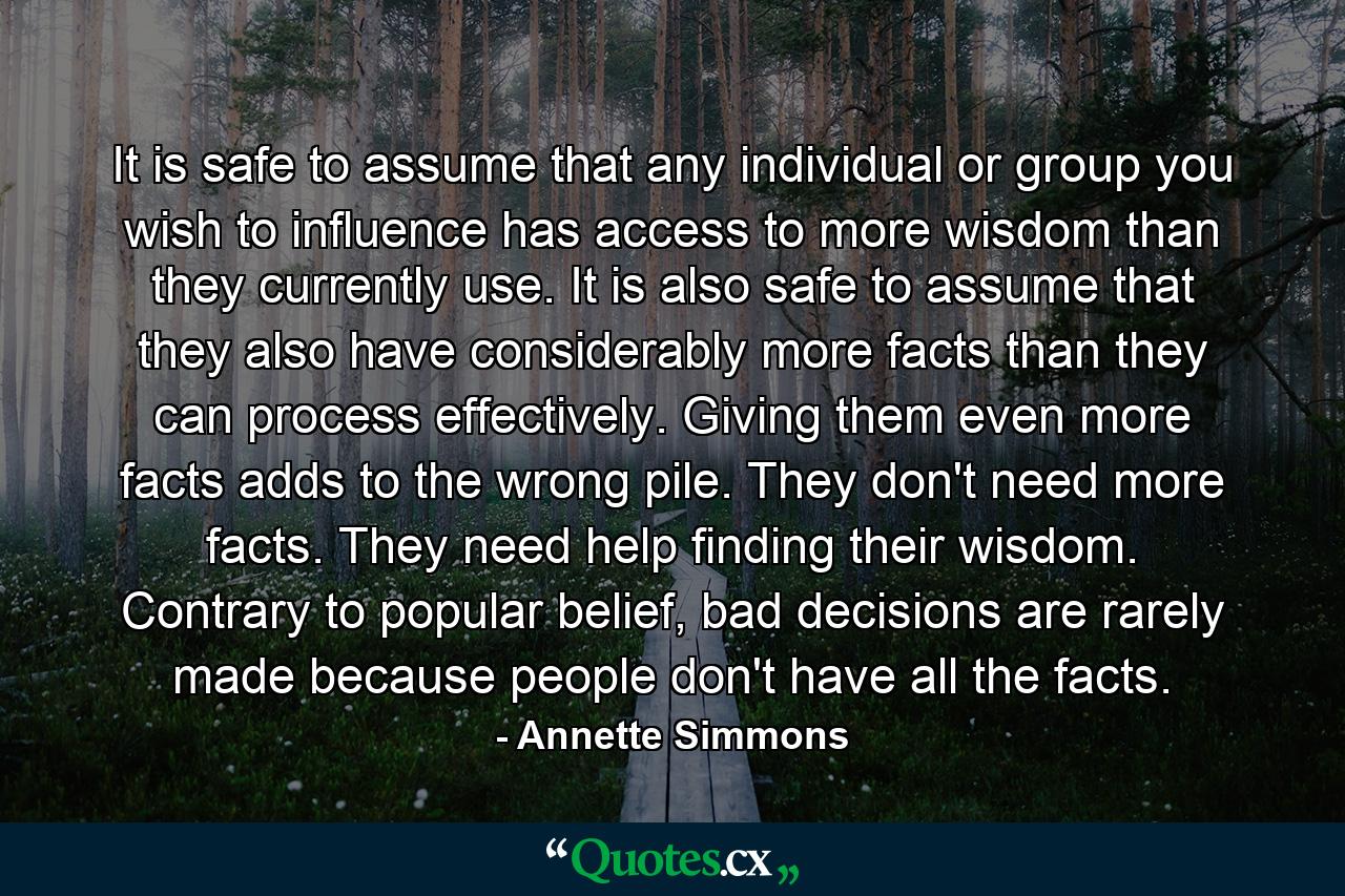 It is safe to assume that any individual or group you wish to influence has access to more wisdom than they currently use. It is also safe to assume that they also have considerably more facts than they can process effectively. Giving them even more facts adds to the wrong pile. They don't need more facts. They need help finding their wisdom. Contrary to popular belief, bad decisions are rarely made because people don't have all the facts. - Quote by Annette Simmons