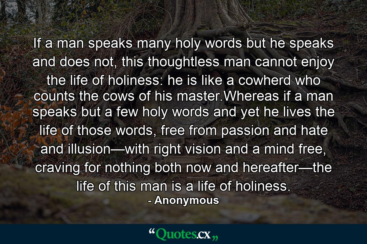 If a man speaks many holy words but he speaks and does not, this thoughtless man cannot enjoy the life of holiness: he is like a cowherd who counts the cows of his master.Whereas if a man speaks but a few holy words and yet he lives the life of those words, free from passion and hate and illusion—with right vision and a mind free, craving for nothing both now and hereafter—the life of this man is a life of holiness. - Quote by Anonymous