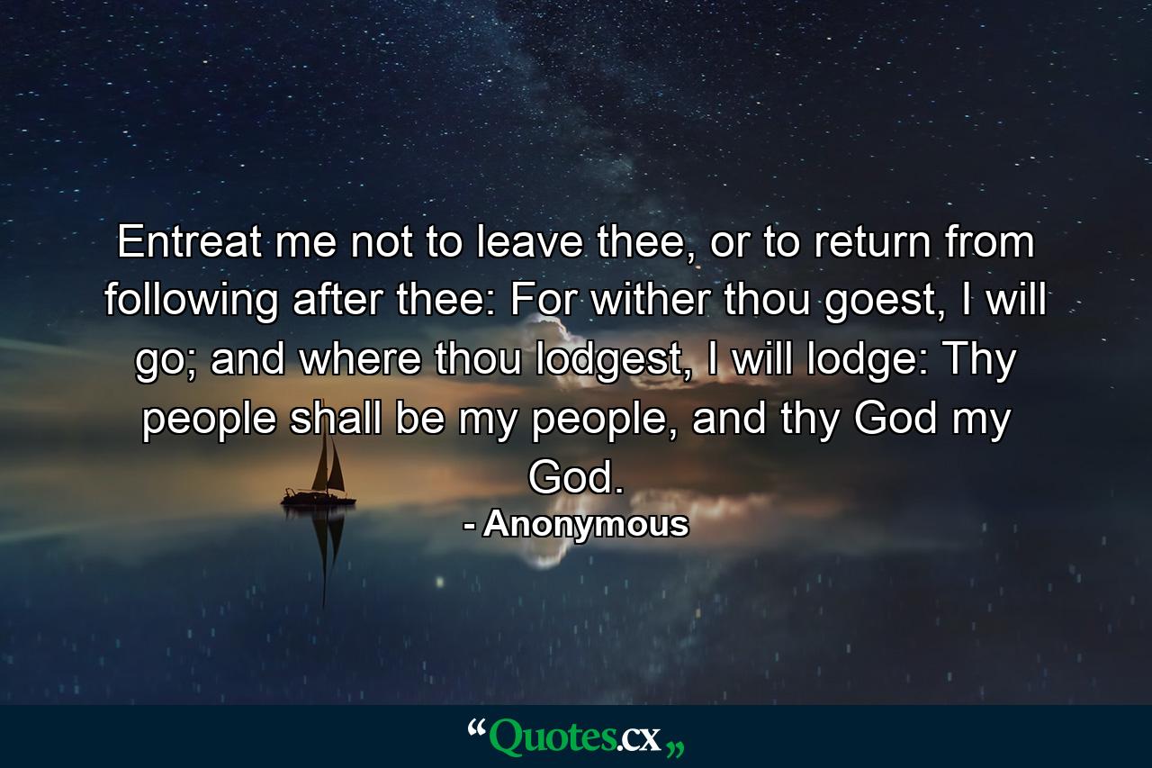 Entreat me not to leave thee, or to return from following after thee: For wither thou goest, I will go; and where thou lodgest, I will lodge: Thy people shall be my people, and thy God my God. - Quote by Anonymous