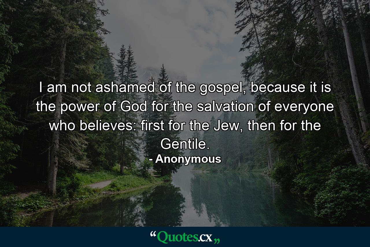 I am not ashamed of the gospel, because it is the power of God for the salvation of everyone who believes: first for the Jew, then for the Gentile. - Quote by Anonymous