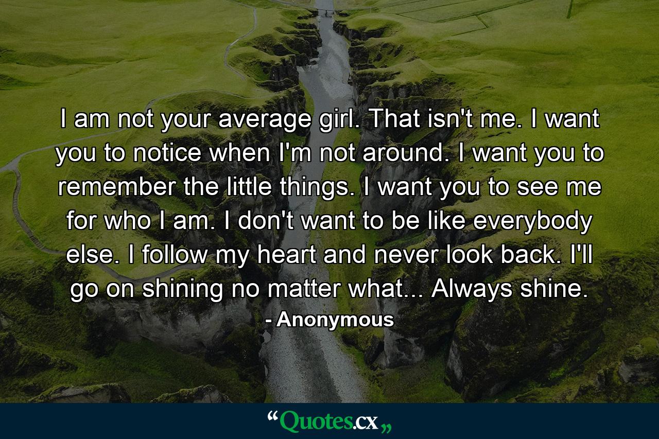 I am not your average girl. That isn't me. I want you to notice when I'm not around. I want you to remember the little things. I want you to see me for who I am. I don't want to be like everybody else. I follow my heart and never look back. I'll go on shining no matter what... Always shine. - Quote by Anonymous