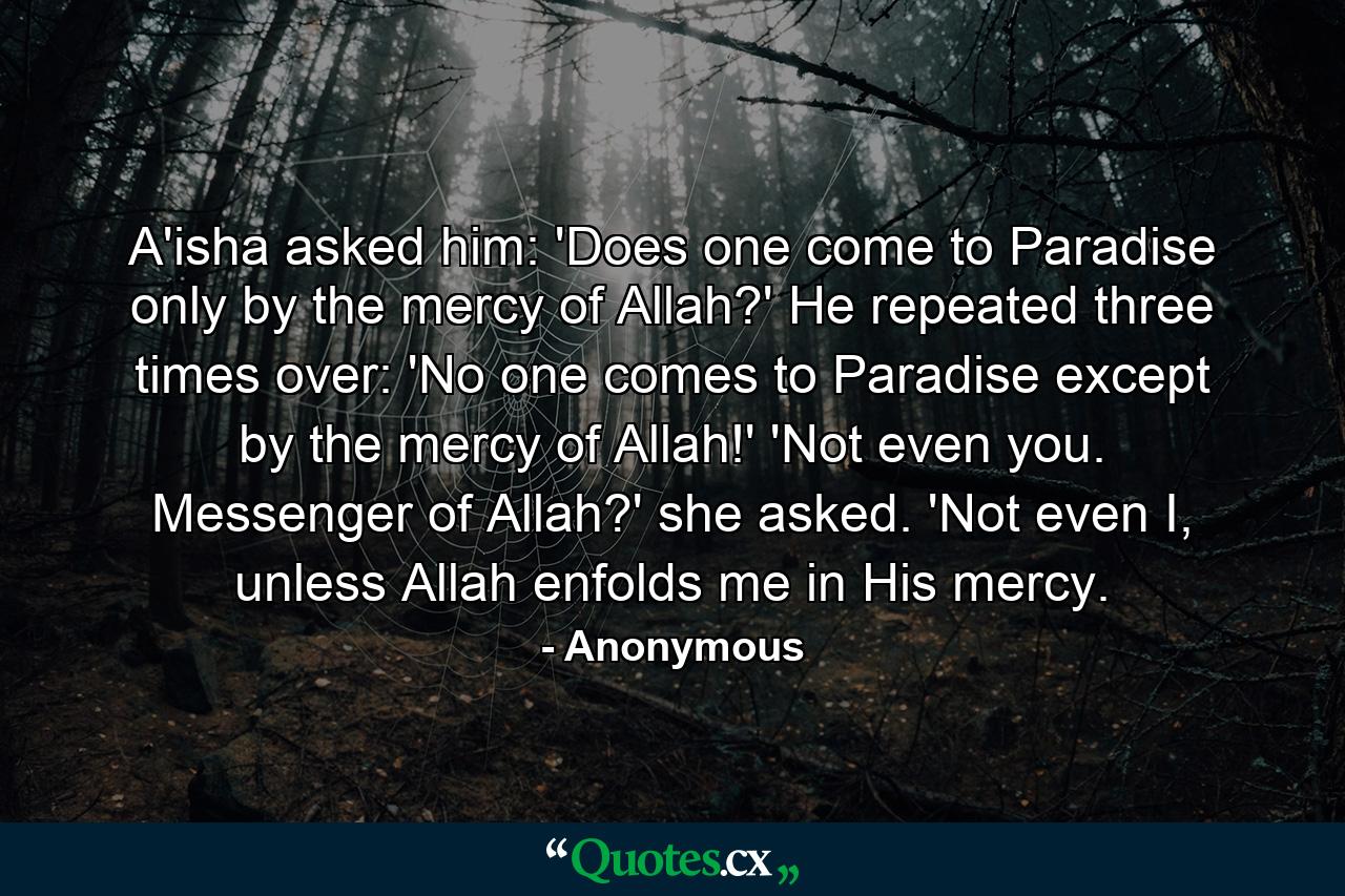 A'isha asked him: 'Does one come to Paradise only by the mercy of Allah?' He repeated three times over: 'No one comes to Paradise except by the mercy of Allah!' 'Not even you. Messenger of Allah?' she asked. 'Not even I, unless Allah enfolds me in His mercy. - Quote by Anonymous