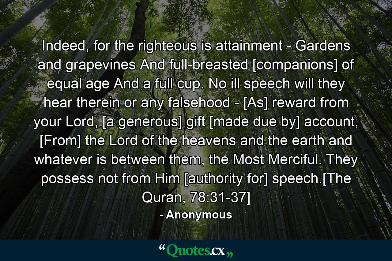 Indeed, for the righteous is attainment - Gardens and grapevines And full-breasted [companions] of equal age And a full cup. No ill speech will they hear therein or any falsehood - [As] reward from your Lord, [a generous] gift [made due by] account, [From] the Lord of the heavens and the earth and whatever is between them, the Most Merciful. They possess not from Him [authority for] speech.[The Quran, 78:31-37] - Quote by Anonymous