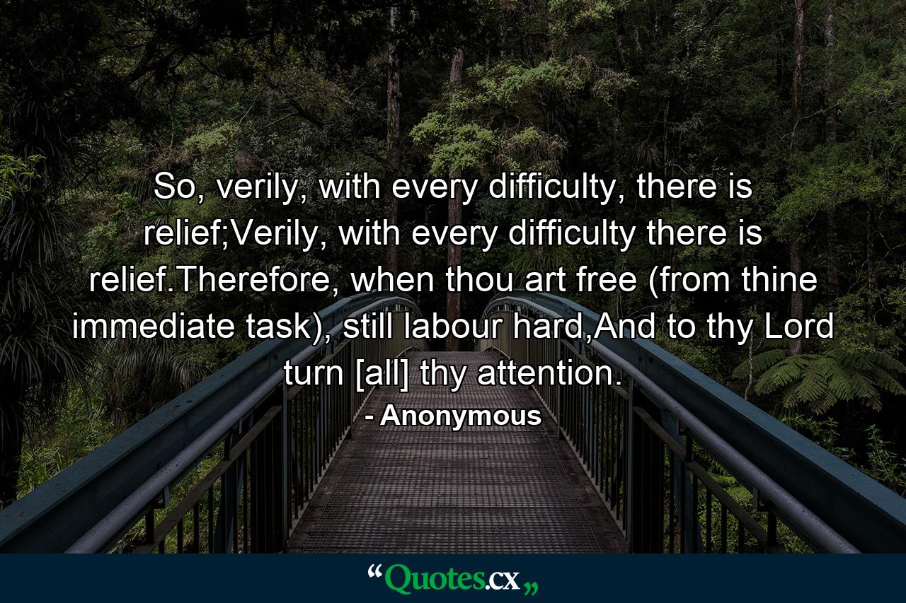 So, verily, with every difficulty, there is relief;Verily, with every difficulty there is relief.Therefore, when thou art free (from thine immediate task), still labour hard,And to thy Lord turn [all] thy attention. - Quote by Anonymous