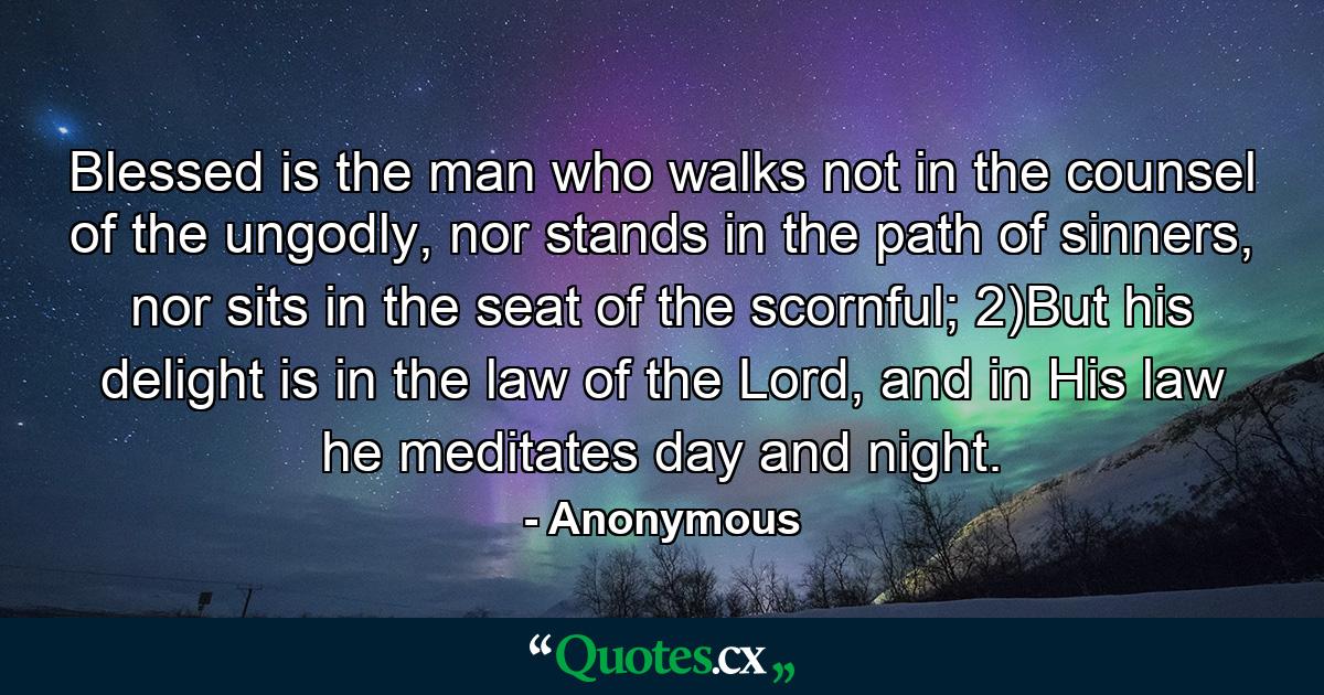 Blessed is the man who walks not in the counsel of the ungodly, nor stands in the path of sinners, nor sits in the seat of the scornful; 2)But his delight is in the law of the Lord, and in His law he meditates day and night. - Quote by Anonymous