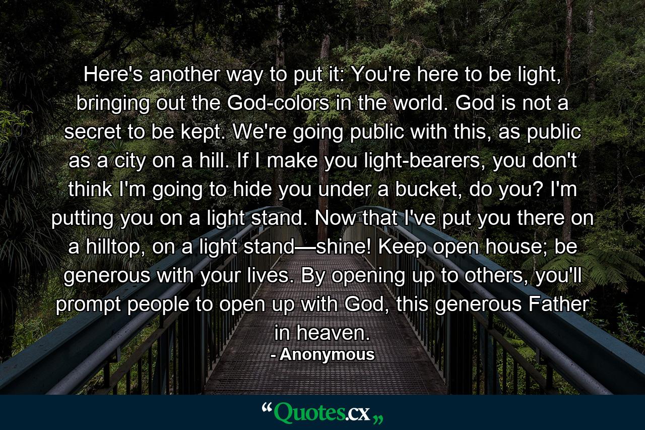 Here's another way to put it: You're here to be light, bringing out the God-colors in the world. God is not a secret to be kept. We're going public with this, as public as a city on a hill. If I make you light-bearers, you don't think I'm going to hide you under a bucket, do you? I'm putting you on a light stand. Now that I've put you there on a hilltop, on a light stand—shine! Keep open house; be generous with your lives. By opening up to others, you'll prompt people to open up with God, this generous Father in heaven. - Quote by Anonymous