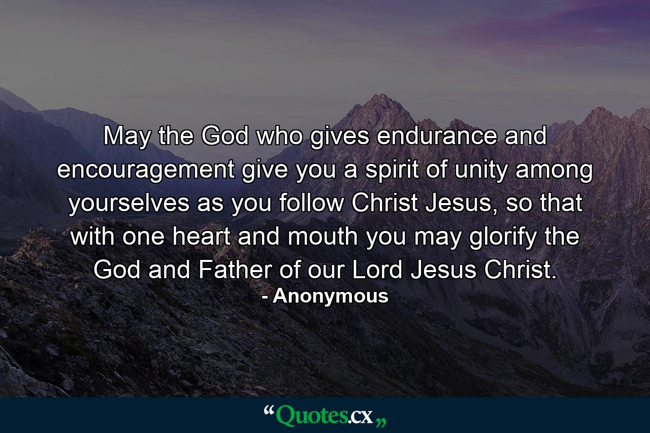 May the God who gives endurance and encouragement give you a spirit of unity among yourselves as you follow Christ Jesus, so that with one heart and mouth you may glorify the God and Father of our Lord Jesus Christ. - Quote by Anonymous