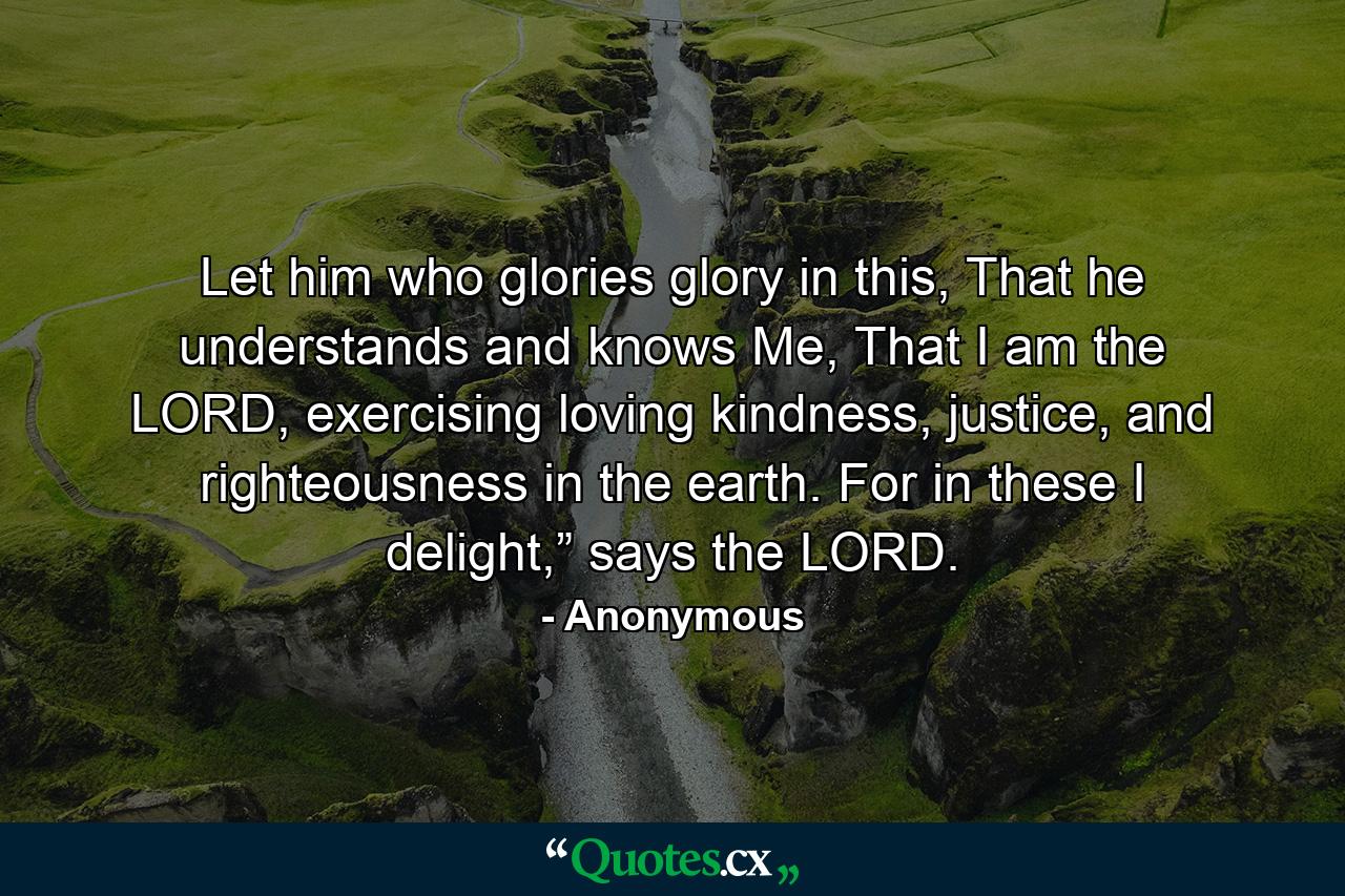 Let him who glories glory in this, That he understands and knows Me, That I am the LORD, exercising loving kindness, justice, and righteousness in the earth. For in these I delight,” says the LORD. - Quote by Anonymous