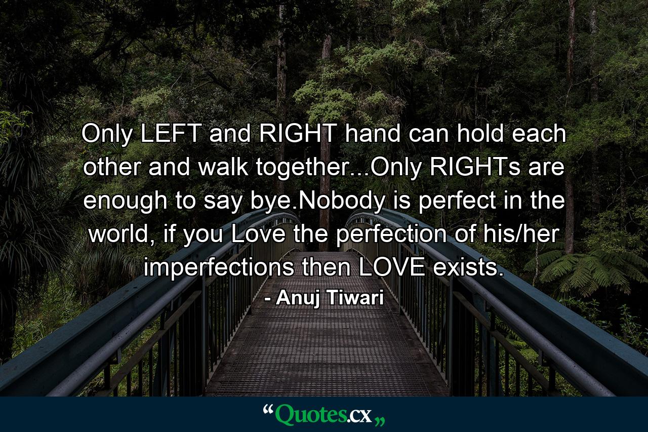 Only LEFT and RIGHT hand can hold each other and walk together...Only RIGHTs are enough to say bye.Nobody is perfect in the world, if you Love the perfection of his/her imperfections then LOVE exists. - Quote by Anuj Tiwari